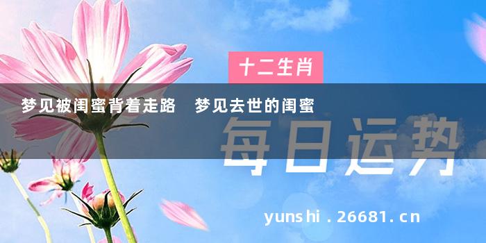 梦见被闺蜜背着走路 梦见去世的闺蜜